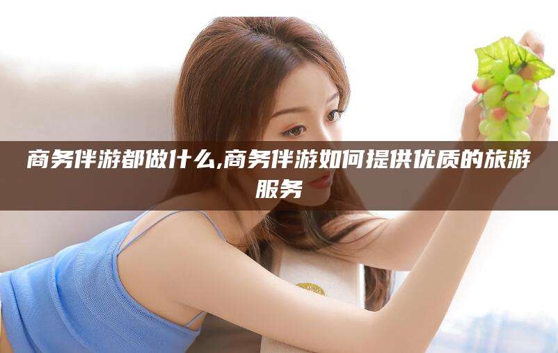 临朐商务伴游都做什么,商务伴游如何提供优质的旅游服务