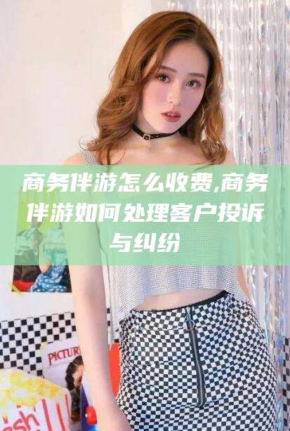 临朐商务伴游怎么收费,商务伴游如何处理客户投诉与纠纷