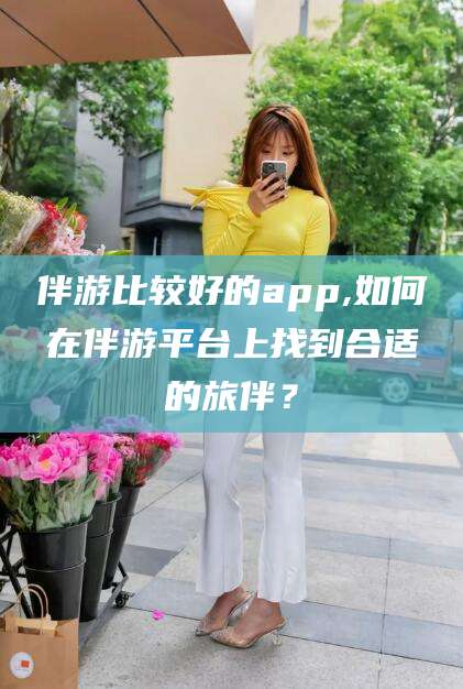 临朐伴游比较好的app,如何在伴游平台上找到合适的旅伴？
