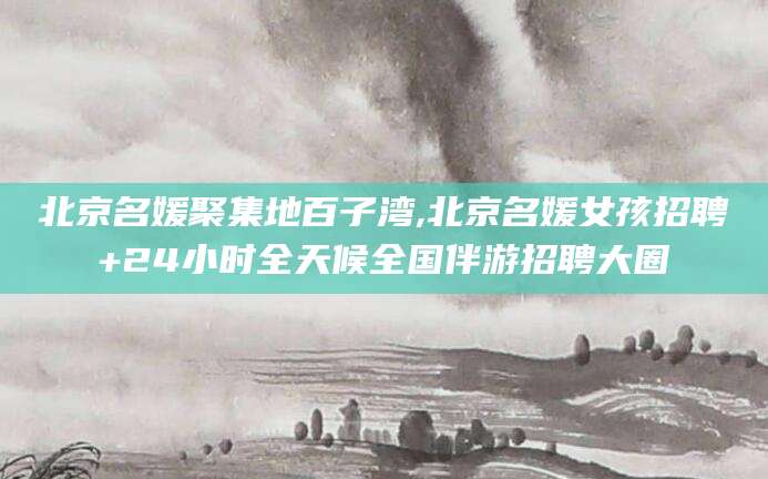 临朐北京名媛聚集地百子湾,北京名媛女孩招聘+24小时全天候全国伴游招聘大圈