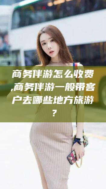 临朐商务伴游怎么收费,商务伴游一般带客户去哪些地方旅游？