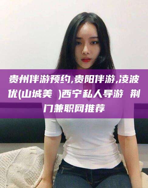 临朐贵州伴游预约,贵阳伴游,凌波优(山城美姫)西宁私人导游 荆门兼职网推荐