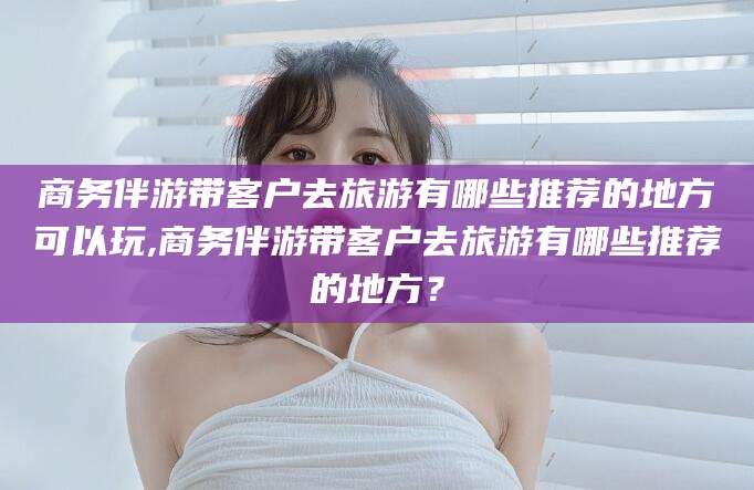 临朐商务伴游带客户去旅游有哪些推荐的地方可以玩,商务伴游带客户去旅游有哪些推荐的地方？