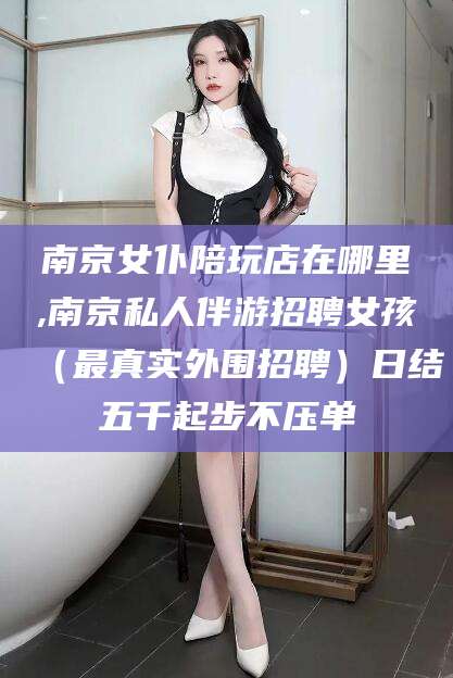 南京女仆陪玩店在哪里,南京私人伴游招聘女孩（最真实外围招聘）日结五千起步不压单