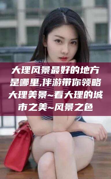 临朐大理风景最好的地方是哪里,伴游带你领略大理美景~看大理的城市之美~风景之色