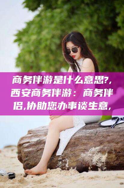 临朐商务伴游是什么意思?,西安商务伴游：商务伴侣,协助您办事谈生意,