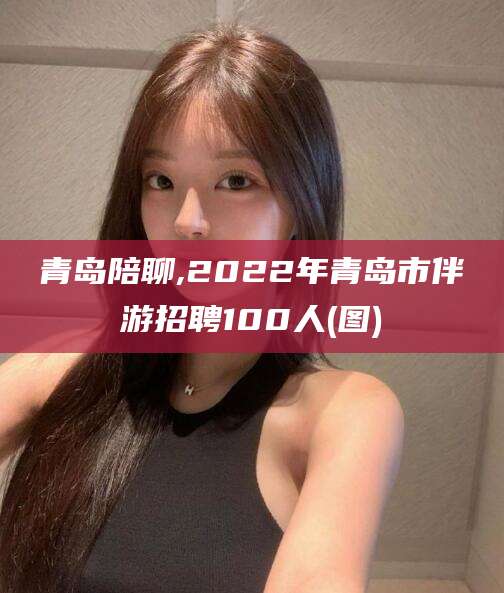 临朐青岛陪聊,2022年青岛市伴游招聘100人(图)