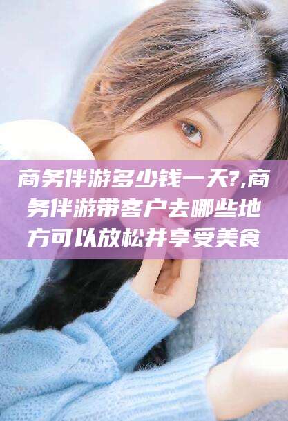 临朐商务伴游多少钱一天?,商务伴游带客户去哪些地方可以放松并享受美食