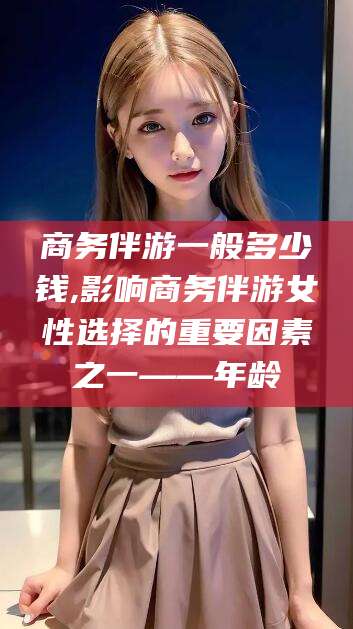 临朐商务伴游一般多少钱,影响商务伴游女性选择的重要因素之一——年龄