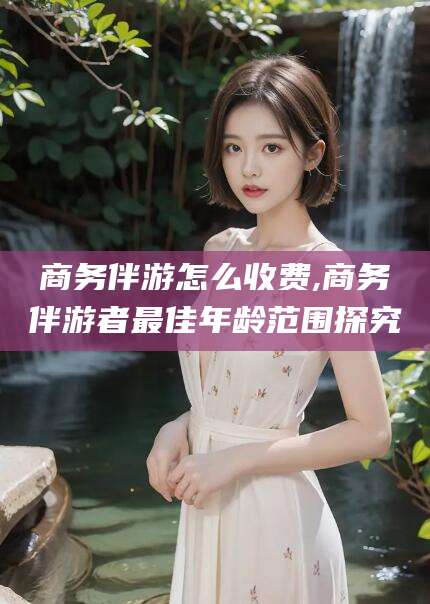 临朐商务伴游怎么收费,商务伴游者最佳年龄范围探究