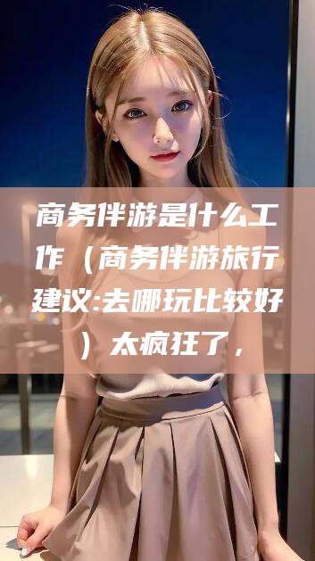 临朐商务伴游是什么工作（商务伴游旅行建议:去哪玩比较好）太疯狂了，