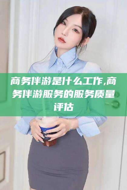 临朐商务伴游是什么工作,商务伴游服务的服务质量评估
