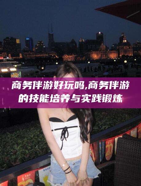 临朐商务伴游好玩吗,商务伴游的技能培养与实践锻炼