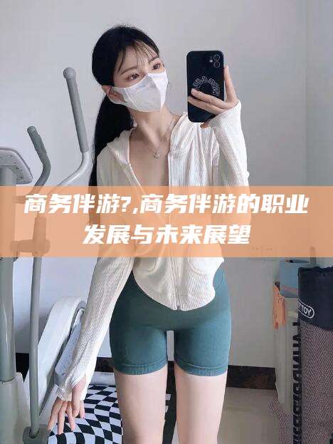 临朐商务伴游?,商务伴游的职业发展与未来展望